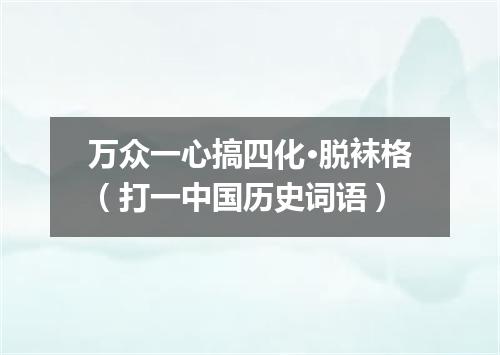 万众一心搞四化·脱袜格（打一中国历史词语）