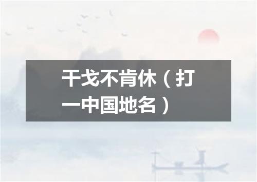 干戈不肯休（打一中国地名）