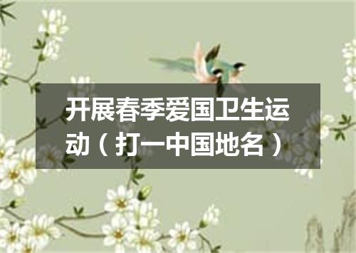 开展春季爱国卫生运动（打一中国地名）