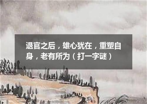 退官之后，雄心犹在，重塑自身，老有所为（打一字谜）