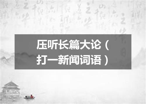 压听长篇大论（打一新闻词语）