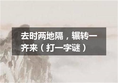 去时两地隔，辗转一齐来（打一字谜）