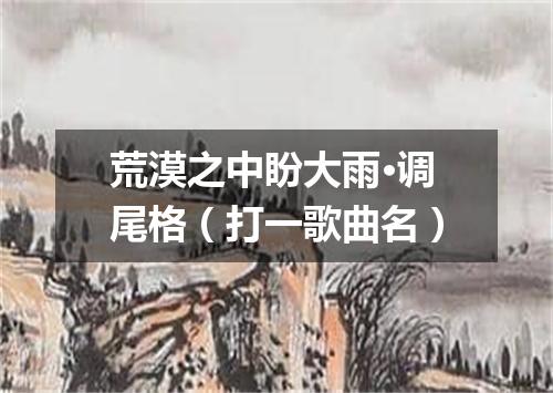 荒漠之中盼大雨·调尾格（打一歌曲名）
