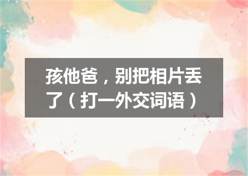 孩他爸，别把相片丢了（打一外交词语）