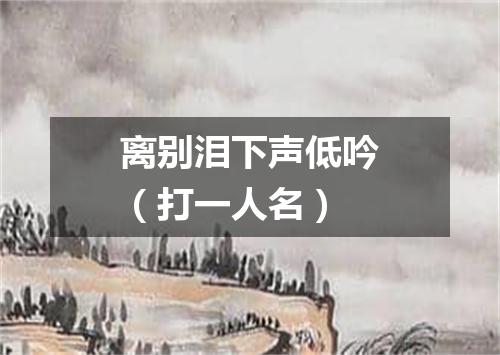 离别泪下声低吟（打一人名）