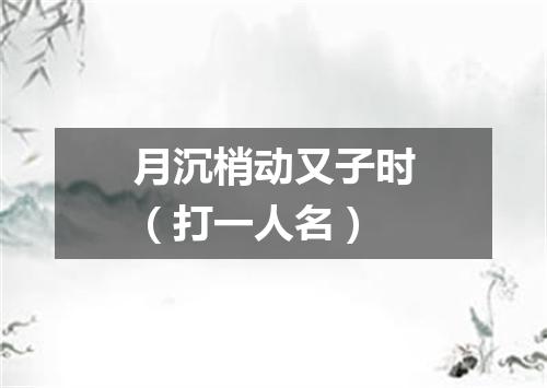 月沉梢动又子时（打一人名）