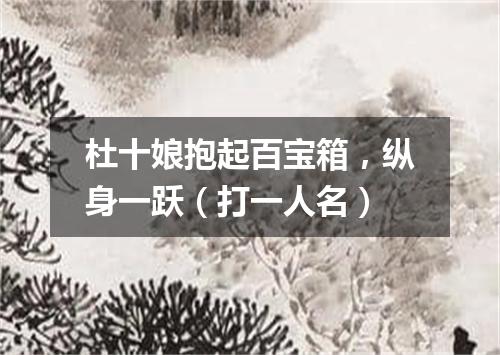 杜十娘抱起百宝箱，纵身一跃（打一人名）