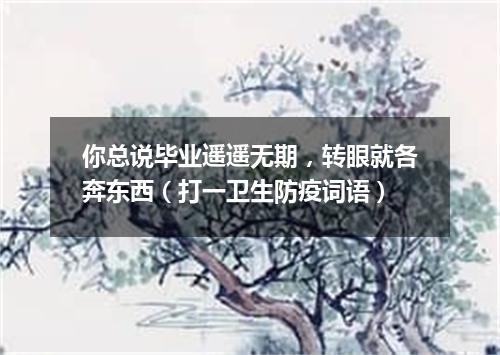 你总说毕业遥遥无期，转眼就各奔东西（打一卫生防疫词语）