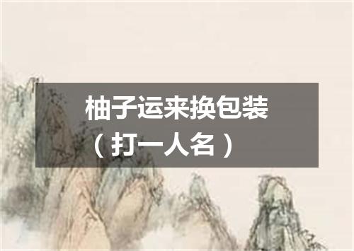 柚子运来换包装（打一人名）