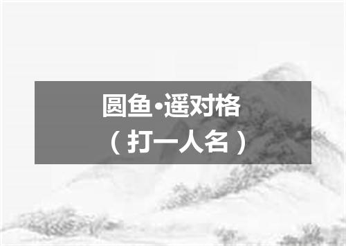 圆鱼·遥对格（打一人名）