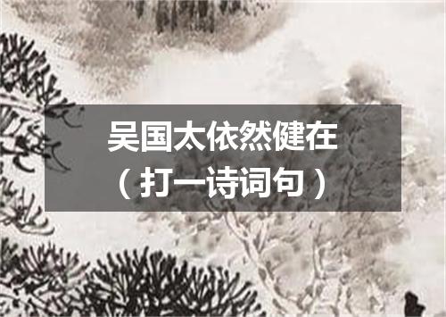 吴国太依然健在（打一诗词句）