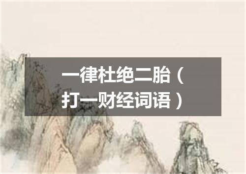 一律杜绝二胎（打一财经词语）