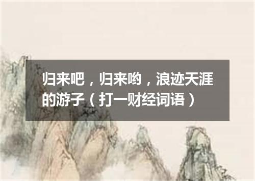 归来吧，归来哟，浪迹天涯的游子（打一财经词语）