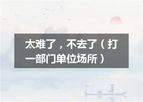 太难了，不去了（打一部门单位场所）