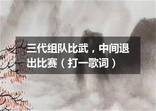 三代组队比武，中间退出比赛（打一歌词）