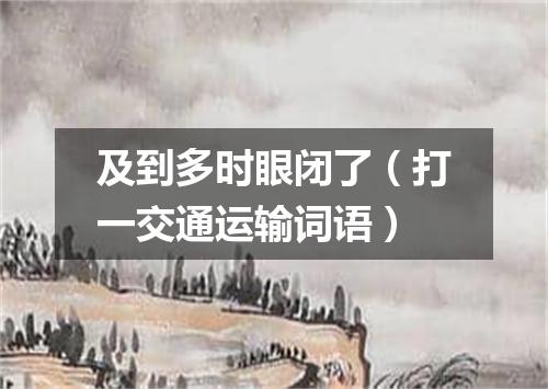及到多时眼闭了（打一交通运输词语）