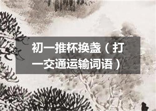 初一推杯换盏（打一交通运输词语）