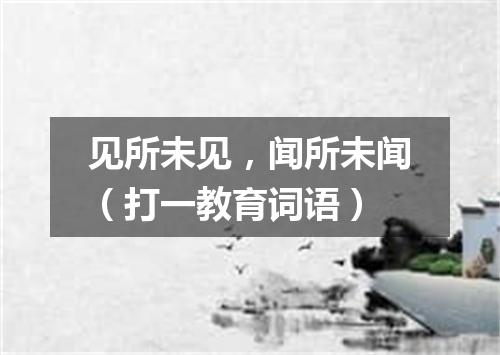 见所未见，闻所未闻（打一教育词语）