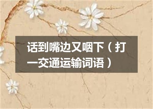 话到嘴边又咽下（打一交通运输词语）