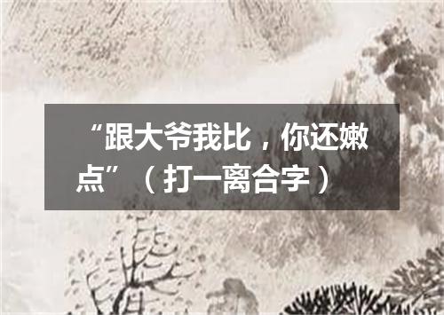 “跟大爷我比，你还嫩点”（打一离合字）