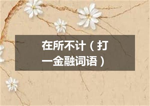 在所不计（打一金融词语）