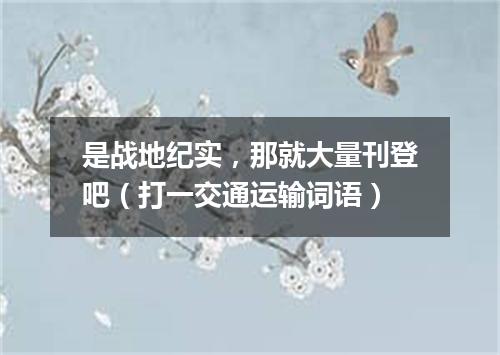 是战地纪实，那就大量刊登吧（打一交通运输词语）