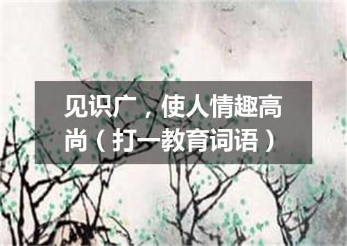 见识广，使人情趣高尚（打一教育词语）