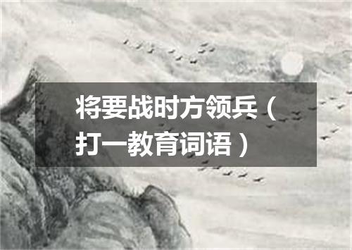 将要战时方领兵（打一教育词语）