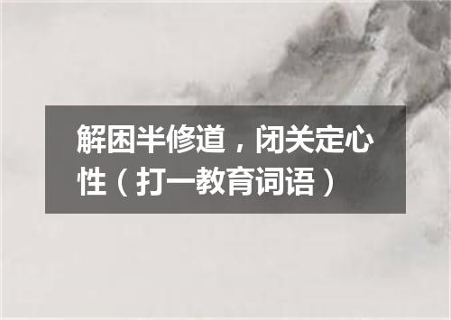 解困半修道，闭关定心性（打一教育词语）