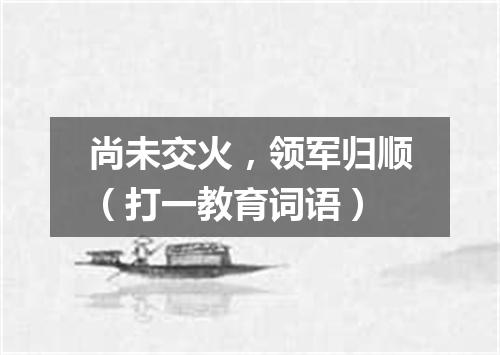 尚未交火，领军归顺（打一教育词语）