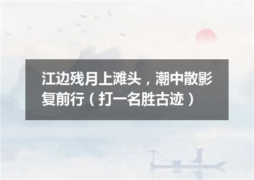江边残月上滩头，潮中散影复前行（打一名胜古迹）