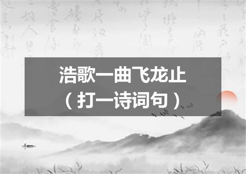 浩歌一曲飞龙止（打一诗词句）