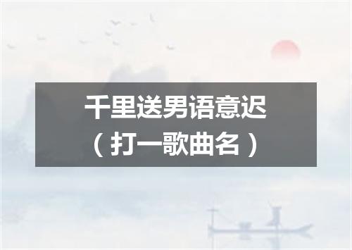 千里送男语意迟（打一歌曲名）