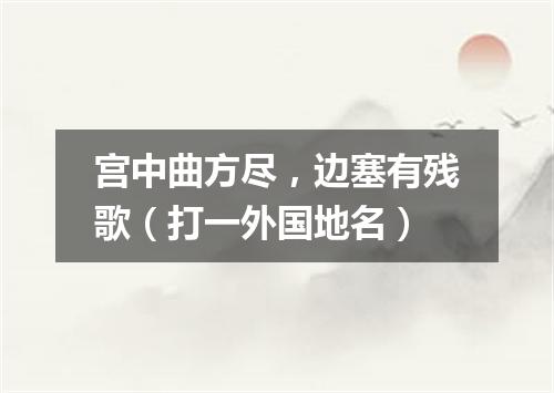 宫中曲方尽，边塞有残歌（打一外国地名）