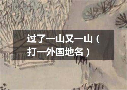 过了一山又一山（打一外国地名）