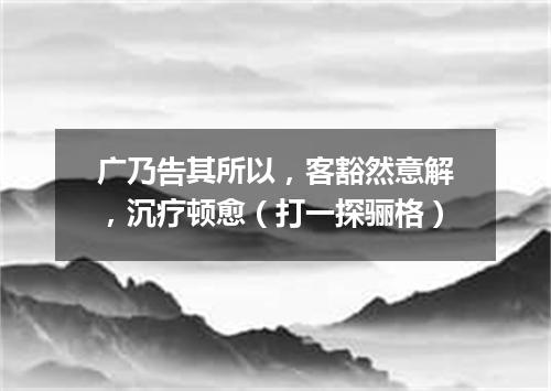 广乃告其所以，客豁然意解，沉疗顿愈（打一探骊格）