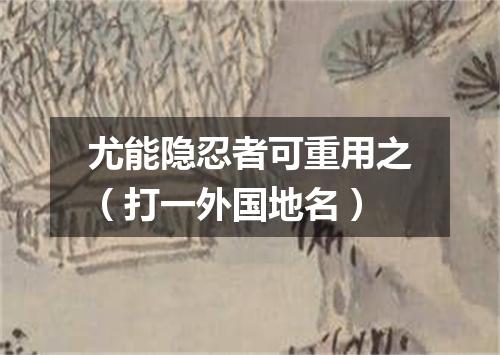 尤能隐忍者可重用之（打一外国地名）