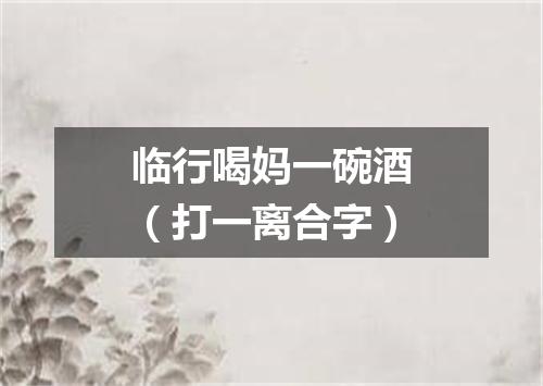 临行喝妈一碗酒（打一离合字）