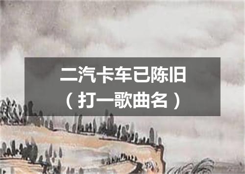 二汽卡车已陈旧（打一歌曲名）