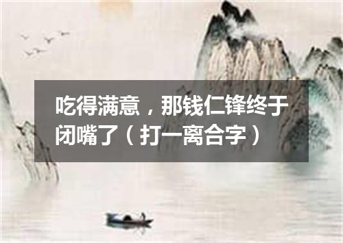 吃得满意，那钱仁锋终于闭嘴了（打一离合字）