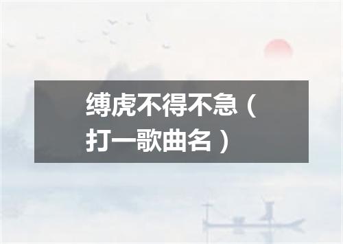 缚虎不得不急（打一歌曲名）