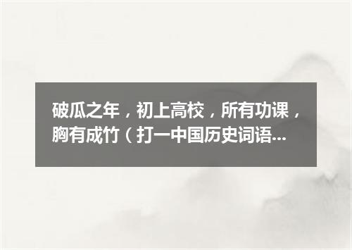 破瓜之年，初上高校，所有功课，胸有成竹（打一中国历史词语）