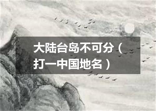 大陆台岛不可分（打一中国地名）
