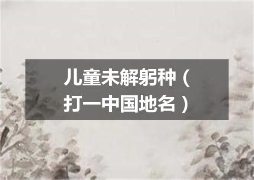 儿童未解躬种（打一中国地名）
