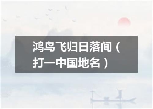 鸿鸟飞归日落间（打一中国地名）