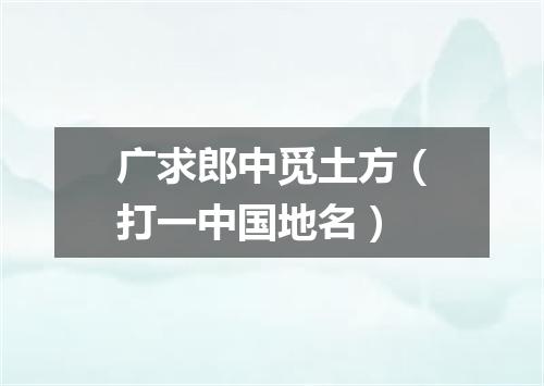 广求郎中觅土方（打一中国地名）