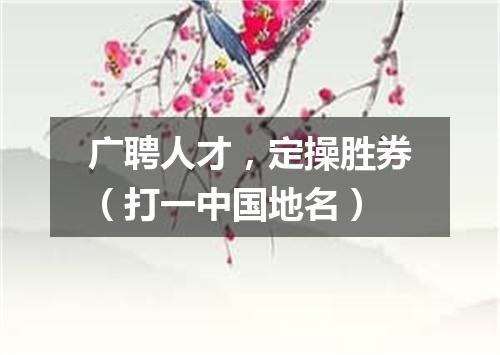 广聘人才，定操胜券（打一中国地名）