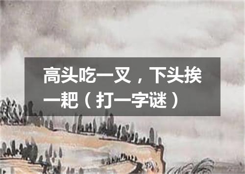 高头吃一叉，下头挨一耙（打一字谜）