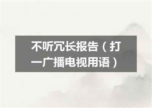 不听冗长报告（打一广播电视用语）
