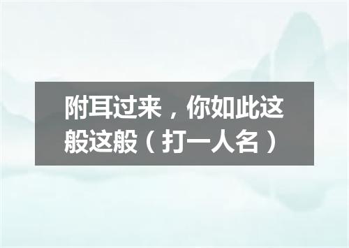 附耳过来，你如此这般这般（打一人名）